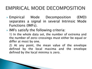  Empirical Mode Decomposition (EMD)
separates a signal in several Intrinsic Mode
Functions (IMFs).
 IMFs satisfy the following criteria:
1) In the whole data set, the number of extrema and
the number of zero-crossings must either be equal or
differ at most by one.
2) At any point, the mean value of the envelope
defined by the local maxima and the envelope
defined by the local minima is zero.
 
