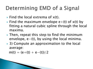  Find the local extrema of x(t).
 Find the maximum envelope e+(t) of x(t) by
fitting a natural cubic spline through the local
maxima.
 Then, repeat this step to find the minimum
envelope, e−(t), by using the local minima.
 3) Compute an approximation to the local
average:
m(t) = (e+(t) + e−(t))/2
 