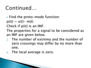  Find the proto-mode function:
pi(t) = x(t)- m(t)
Check if pi(t) is an IMF.
The properties for a signal to be considered as
an IMF are given below.
a. The number of extrema and the number of
zero crossings may differ by no more than
one.
b. The local average is zero.
 