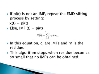  If pi(t) is not an IMF, repeat the EMD sifting
process by setting:
x(t) = pi(t)
 Else, IMFi(t) = pi(t)
 In this equation, cj are IMFs and rn is the
residue.
 This algorithm stops when residue becomes
so small that no IMFs can be obtained.
 