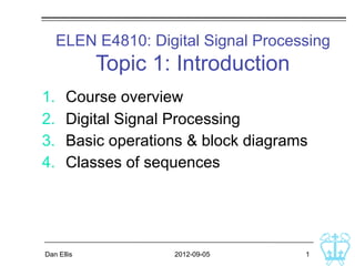 ELEN E4810: Digital Signal Processing
            Topic 1: Introduction
1.    Course overview
2.    Digital Signal Processing
3.    Basic operations & block diagrams
4.    Classes of sequences




Dan Ellis            2012-09-05       1
 