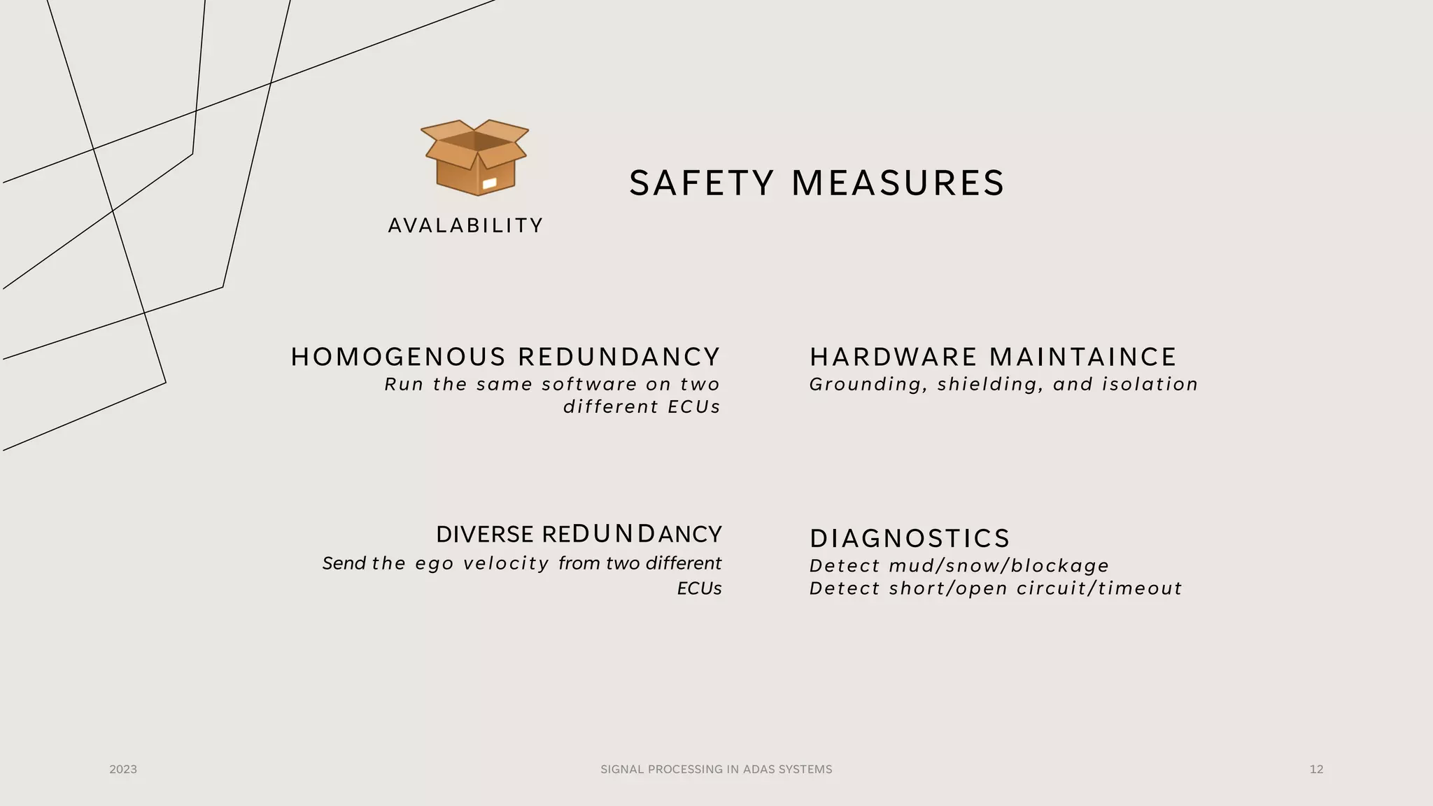 SAFETY MEASURES
HOMOGENOUS REDUNDANCY
Run the same software on two
different ECUs
HARDWARE MAINTAINCE
Grounding, shielding, and isolation
2023 SIGNAL PROCESSING IN ADAS SYSTEMS 12
DIVERSE REDUNDANCY
Send the ego velocity from two different
ECUs
DIAGNOSTICS
Detect mud/snow/blockage
Detect short/open circuit/timeout
AVALABILITY
 