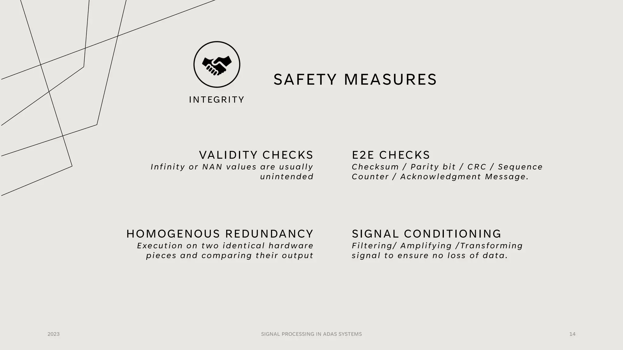 SAFETY MEASURES
VALIDITY CHECKS
Infinity or NAN values are usually
unintended
E2E CHECKS
Checksum / Parity bit / CRC / Sequence
Counter / Acknowledgment Message.
2023 SIGNAL PROCESSING IN ADAS SYSTEMS 14
HOMOGENOUS REDUNDANCY
Execution on two identical hardware
pieces and comparing their output
SIGNAL CONDITIONING
Filtering/ Amplifying /Transforming
signal to ensure no loss of data.
INTEGRITY
 