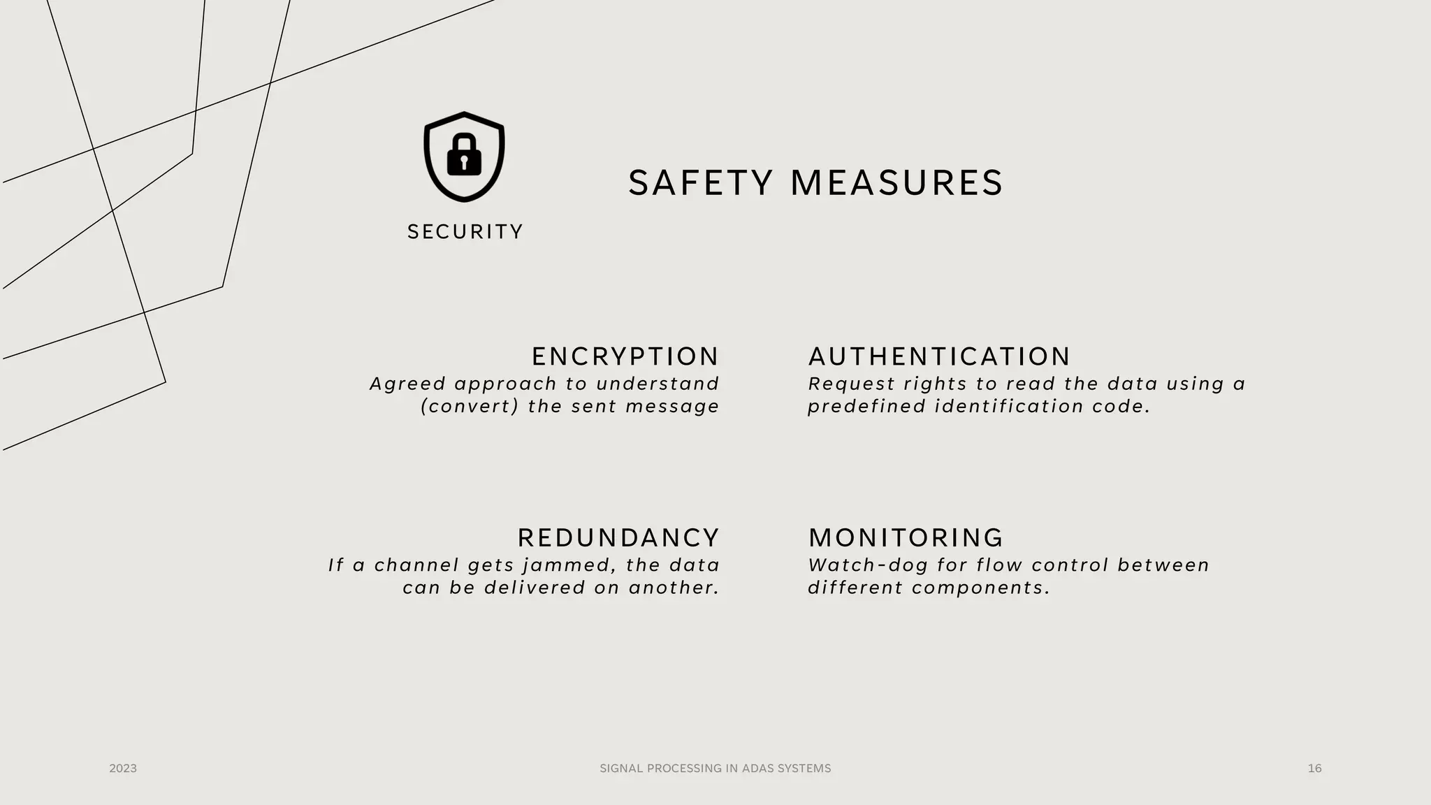 SAFETY MEASURES
ENCRYPTION
Agreed approach to understand
(convert) the sent message
AUTHENTICATION
Request rights to read the data using a
predefined identification code.
2023 SIGNAL PROCESSING IN ADAS SYSTEMS 16
REDUNDANCY
If a channel gets jammed, the data
can be delivered on another.
MONITORING
Watch-dog for flow control between
different components.
SECURITY
 