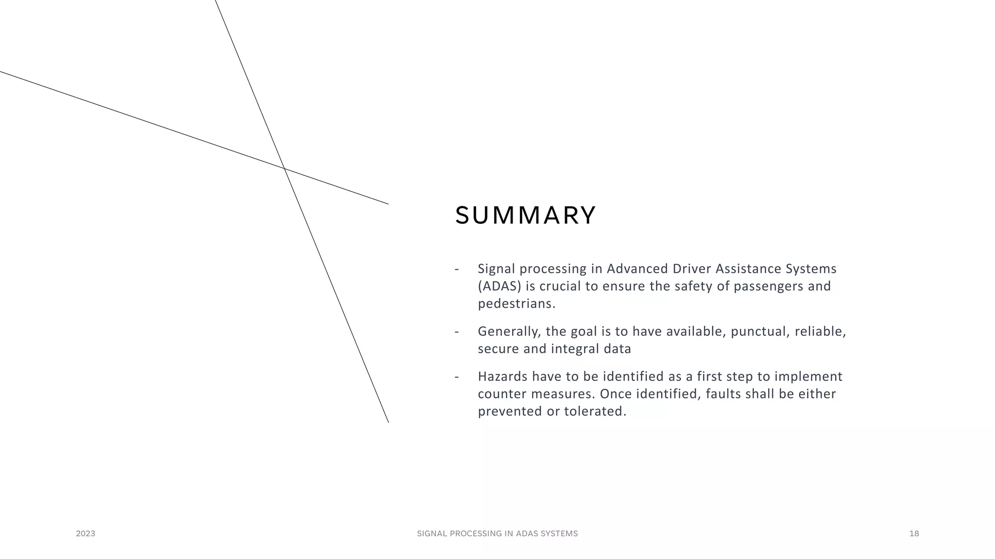 SUMMARY
- Signal processing in Advanced Driver Assistance Systems
(ADAS) is crucial to ensure the safety of passengers and
pedestrians.
- Generally, the goal is to have available, punctual, reliable,
secure and integral data
- Hazards have to be identified as a first step to implement
counter measures. Once identified, faults shall be either
prevented or tolerated.
2023 SIGNAL PROCESSING IN ADAS SYSTEMS 18
 