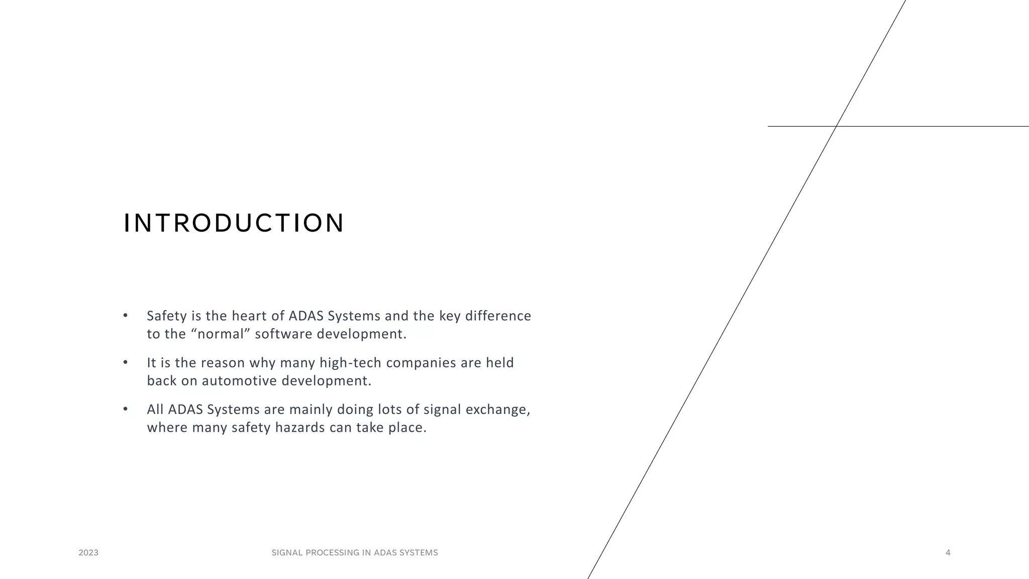 INTRODUCTION
• Safety is the heart of ADAS Systems and the key difference
to the “normal” software development.
• It is the reason why many high-tech companies are held
back on automotive development.
• All ADAS Systems are mainly doing lots of signal exchange,
where many safety hazards can take place.
2023 SIGNAL PROCESSING IN ADAS SYSTEMS 4
 