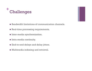 +
Challenges
n  Bandwidth limitations of communication channels.
n  Real-time processing requirements.
n  Inter-media synchronization.
n  Intra-media continuity.
n  End-to-end delays and delay jitters.
n  Multimedia indexing and retrieval.
 