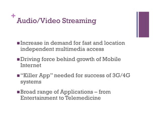 +
Audio/Video Streaming
n Increase in demand for fast and location
independent multimedia access
n Driving force behind growth of Mobile
Internet
n “Killer App” needed for success of 3G/4G
systems
n Broad range of Applications – from
Entertainment to Telemedicine
 