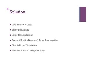 +
Solution
n  Low Bit-rate Codec
n  Error Resiliency
n  Error Concealment
n  Prevent Spatio-Temporal Error Propagation
n  Flexibility of Bit-stream
n  Feedback from Transport layer
 
