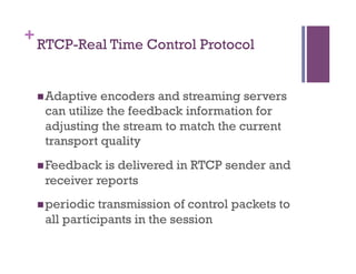 +
RTCP-Real Time Control Protocol
n Adaptive encoders and streaming servers
can utilize the feedback information for
adjusting the stream to match the current
transport quality
n Feedback is delivered in RTCP sender and
receiver reports
n periodic transmission of control packets to
all participants in the session
 
