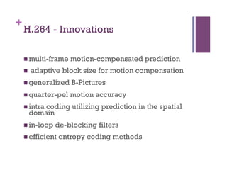 +
H.264 - Innovations
n multi-frame motion-compensated prediction
n  adaptive block size for motion compensation
n generalized B-Pictures
n quarter-pel motion accuracy
n intra coding utilizing prediction in the spatial
domain
n in-loop de-blocking filters
n efficient entropy coding methods
 