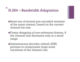 +
H.264 – Bandwidth Adaptation
n Send one of several pre-encoded versions
of the same content, based on the current
channel bit-rate
n Frame dropping of non-reference frames, if
the channel rate fluctuates only in a small
range
n Instantaneous decoder refresh (IDR)
pictures to compensate large scale
variations of the channel rate
 