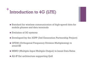 +
Introduction to 4G (LTE)
n  Standard for wireless communication of high-speed data for
mobile phones and data terminals
n  Evolution of 3G systems
n  Developed by the 3GPP (3rd Generation Partnership Project)
n  OFDM (Orthogonal Frequency Division Multiplexing) to
avoid ISI
n  MIMO (Multiple-Input Multiple-Output) to boost Data Rates
n  All-IP flat architecture supporting QoS
 