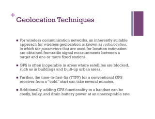 +
Geolocation Techniques
n  For wireless communication networks, an inherently suitable
approach for wireless geolocation is known as radiolocation,
in which the parameters that are used for location estimation
are obtained fromradio signal measurements between a
target and one or more fixed stations.
n  GPS is often inoperable in areas where satellites are blocked,
such as in buildings and built-up urban areas.
n  Further, the time-to-first-fix (TTFF) for a conventional GPS
receiver from a “cold” start can take several minutes.
n  Additionally, adding GPS functionality to a handset can be
costly, bulky, and drain battery power at an unacceptable rate
 