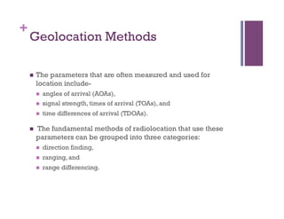 +
Geolocation Methods
n  The parameters that are often measured and used for
location include-
n  angles of arrival (AOAs),
n  signal strength, times of arrival (TOAs), and
n  time differences of arrival (TDOAs).
n  The fundamental methods of radiolocation that use these
parameters can be grouped into three categories:
n  direction finding,
n  ranging, and
n  range differencing.
 