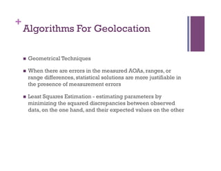+
Algorithms For Geolocation
n  Geometrical Techniques
n  When there are errors in the measured AOAs, ranges, or
range differences, statistical solutions are more justifiable in
the presence of measurement errors
n  Least Squares Estimation - estimating parameters by
minimizing the squared discrepancies between observed
data, on the one hand, and their expected values on the other
 