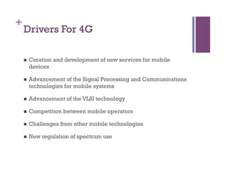 +
Drivers For 4G
n  Creation and development of new services for mobile
devices
n  Advancement of the Signal Processing and Communications
technologies for mobile systems
n  Advancement of the VLSI technology
n  Competition between mobile operators
n  Challenges from other mobile technologies
n  New regulation of spectrum use
 
