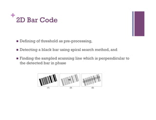 +
2D Bar Code
n  Defining of threshold as pre-processing,
n  Detecting a black bar using spiral search method, and
n  Finding the sampled scanning line which is perpendicular to
the detected bar in phase
 