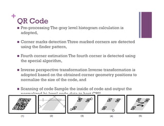 +
QR Code
n  Pre-processing The gray level histogram calculation is
adopted,
n  Corner marks detection Three marked corners are detected
using the finder pattern,
n  Fourth corner estimation The fourth corner is detected using
the special algorithm,
n  Inverse perspective transformation Inverse transformation is
adopted based on the obtained corner geometry positions to
normalize the size of the code, and
n  Scanning of code Sample the inside of code and output the
normalized bi-level code data to host CPU.
 
