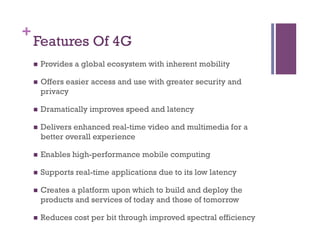+
Features Of 4G
n  Provides a global ecosystem with inherent mobility
n  Offers easier access and use with greater security and
privacy
n  Dramatically improves speed and latency
n  Delivers enhanced real-time video and multimedia for a
better overall experience
n  Enables high-performance mobile computing
n  Supports real-time applications due to its low latency
n  Creates a platform upon which to build and deploy the
products and services of today and those of tomorrow
n  Reduces cost per bit through improved spectral efficiency
 