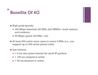 +
Benefits Of 4G
n  High peak speeds:
n  100 Mbps downlink (20 MHz, 2x2 MIMO)—both indoors
and outdoors
n  50 Mbps uplink (20 MHz, 1x2)
n  At least 200 active voice users in every 5 MHz (i.e., can
support up to 200 active phone calls)
n  Low latency:
n  < 5 ms user plane latency for small IP packets
n  < 100 ms camped to active
n  < 50 ms dormant to active
 