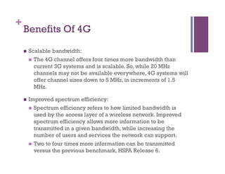 +
Benefits Of 4G
n  Scalable bandwidth:
n  The 4G channel offers four times more bandwidth than
current 3G systems and is scalable. So, while 20 MHz
channels may not be available everywhere, 4G systems will
offer channel sizes down to 5 MHz, in increments of 1.5
MHz.
n  Improved spectrum efficiency:
n  Spectrum efficiency refers to how limited bandwidth is
used by the access layer of a wireless network. Improved
spectrum efficiency allows more information to be
transmitted in a given bandwidth, while increasing the
number of users and services the network can support.
n  Two to four times more information can be transmitted
versus the previous benchmark, HSPA Release 6.
 