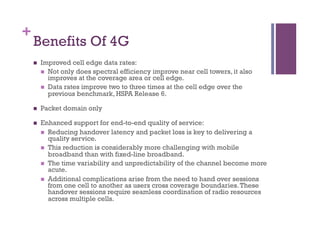 +
Benefits Of 4G
n  Improved cell edge data rates:
n  Not only does spectral efficiency improve near cell towers, it also
improves at the coverage area or cell edge.
n  Data rates improve two to three times at the cell edge over the
previous benchmark, HSPA Release 6.
n  Packet domain only
n  Enhanced support for end-to-end quality of service:
n  Reducing handover latency and packet loss is key to delivering a
quality service.
n  This reduction is considerably more challenging with mobile
broadband than with fixed-line broadband.
n  The time variability and unpredictability of the channel become more
acute.
n  Additional complications arise from the need to hand over sessions
from one cell to another as users cross coverage boundaries.These
handover sessions require seamless coordination of radio resources
across multiple cells.
 