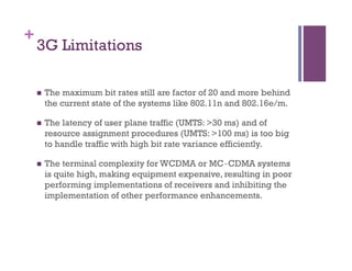 +
3G Limitations
n  The maximum bit rates still are factor of 20 and more behind
the current state of the systems like 802.11n and 802.16e/m.
n  The latency of user plane traffic (UMTS: >30 ms) and of
resource assignment procedures (UMTS: >100 ms) is too big
to handle traffic with high bit rate variance efficiently.
n  The terminal complexity for WCDMA or MC‐CDMA systems
is quite high, making equipment expensive, resulting in poor
performing implementations of receivers and inhibiting the
implementation of other performance enhancements.
 