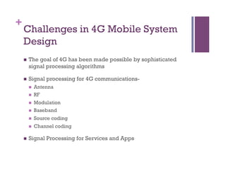 +
Challenges in 4G Mobile System
Design
n  The goal of 4G has been made possible by sophisticated
signal processing algorithms
n  Signal processing for 4G communications-
n  Antenna
n  RF
n  Modulation
n  Baseband
n  Source coding
n  Channel coding
n  Signal Processing for Services and Apps
 