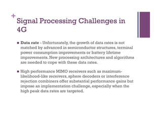 +
Signal Processing Challenges in
4G
n  Data rate - Unfortunately, the growth of data rates is not
matched by advanced in semiconductor structures, terminal
power consumption improvements or battery lifetime
improvements. New processing architectures and algorithms
are needed to cope with these data rates.
n  High performance MIMO receivers such as maximum-
likelihood-like receivers, sphere decoders or interference
rejection combiners offer substantial performance gains but
impose an implementation challenge, especially when the
high peak data rates are targeted.
 