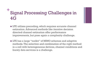 +
Signal Processing Challenges in
4G
n  LTE utilizes precoding, which requires accurate channel
estimation. Advanced methods like iterative decision
directed channel estimation offer performance
improvements, but pose again a complexity challenge.
n  LTE has a large “toolkit” of MIMO schemes and adaptive
methods.The selection and combination of the right method
in a cell with heterogeneous devices, channel conditions and
bursty data services is a challenge.
 