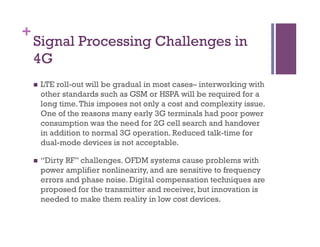 +
Signal Processing Challenges in
4G
n  LTE roll-out will be gradual in most cases– interworking with
other standards such as GSM or HSPA will be required for a
long time.This imposes not only a cost and complexity issue.
One of the reasons many early 3G terminals had poor power
consumption was the need for 2G cell search and handover
in addition to normal 3G operation. Reduced talk-time for
dual-mode devices is not acceptable.
n  “Dirty RF” challenges. OFDM systems cause problems with
power amplifier nonlinearity, and are sensitive to frequency
errors and phase noise. Digital compensation techniques are
proposed for the transmitter and receiver, but innovation is
needed to make them reality in low cost devices.
 
