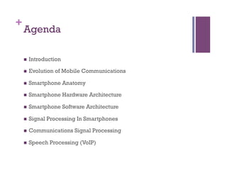 +
Agenda
n  Introduction
n  Evolution of Mobile Communications
n  Smartphone Anatomy
n  Smartphone Hardware Architecture
n  Smartphone Software Architecture
n  Signal Processing In Smartphones
n  Communications Signal Processing
n  Speech Processing (VoIP)
 