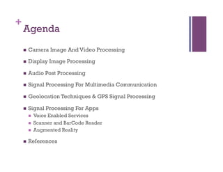 +
Agenda
n  Camera Image And Video Processing
n  Display Image Processing
n  Audio Post Processing
n  Signal Processing For Multimedia Communication
n  Geolocation Techniques & GPS Signal Processing
n  Signal Processing For Apps
n  Voice Enabled Services
n  Scanner and BarCode Reader
n  Augmented Reality
n  References
 