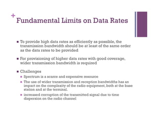 +
Fundamental Limits on Data Rates
n  To provide high data rates as efficiently as possible, the
transmission bandwidth should be at least of the same order
as the data rates to be provided
n  For provisioning of higher data rates with good coverage,
wider transmission bandwidth is required
n  Challenges
n  Spectrum is a scarce and expensive resource
n  The use of wider transmission and reception bandwidths has an
impact on the complexity of the radio equipment, both at the base
station and at the terminal.
n  increased corruption of the transmitted signal due to time
dispersion on the radio channel
 