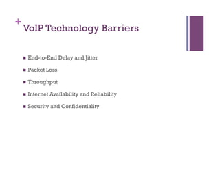 +
VoIP Technology Barriers
n  End-to-End Delay and Jitter
n  Packet Loss
n  Throughput
n  Internet Availability and Reliability
n  Security and Confidentiality
 