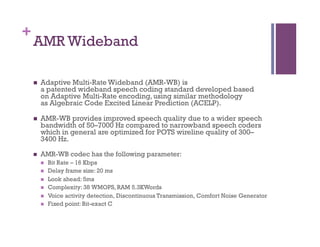 +
AMR Wideband
n  Adaptive Multi-Rate Wideband (AMR-WB) is
a patented wideband speech coding standard developed based
on Adaptive Multi-Rate encoding, using similar methodology
as Algebraic Code Excited Linear Prediction (ACELP).
n  AMR-WB provides improved speech quality due to a wider speech
bandwidth of 50–7000 Hz compared to narrowband speech coders
which in general are optimized for POTS wireline quality of 300–
3400 Hz.
n  AMR-WB codec has the following parameter:
n  Bit Rate – 16 Kbps
n  Delay frame size: 20 ms
n  Look ahead: 5ms
n  Complexity: 38 WMOPS, RAM 5.3KWords
n  Voice activity detection, Discontinuous Transmission, Comfort Noise Generator
n  Fixed point: Bit-exact C
 