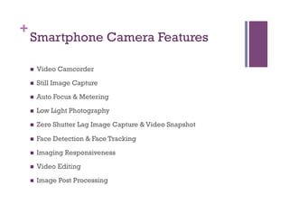+
Smartphone Camera Features
n  Video Camcorder
n  Still Image Capture
n  Auto Focus & Metering
n  Low Light Photography
n  Zero Shutter Lag Image Capture & Video Snapshot
n  Face Detection & Face Tracking
n  Imaging Responsiveness
n  Video Editing
n  Image Post Processing
 