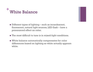 +
White Balance
n  Different types of lighting – such as incandescent,
fluorescent, natural light sources, LED flash – have a
pronounced effect on color.
n  The most difficult to tune is in mixed-light conditions.
n  White balance automatically compensates for color
differences based on lighting so white actually appears
white.
 