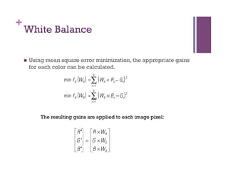 +
White Balance
n  Using mean square error minimization, the appropriate gains
for each color can be calculated.
The resulting gains are applied to each image pixel:
 