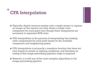 +
CFA Interpolation
n  Typically, digital cameras employ only a single sensor to capture
an image, so the camera can only obtain a single color
component for each pixel even though three components are
necessary to represent RGB color.
n  CFA interpolation is the process of interpolating two missing
color components for each pixel based on the available
component and neighboring pixels.
n  CFA interpolation is primarily a transform function that does not
vary based on sensor or lighting conditions, and therefore no
tuning of this image-processing pipeline stage is required.
n  However, it is still one of the most complex algorithms in the
image-processing pipeline
 