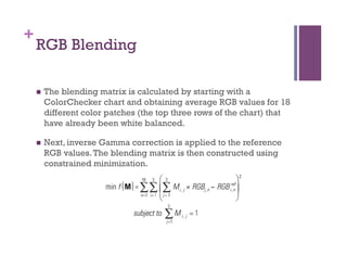 +
RGB Blending
n  The blending matrix is calculated by starting with a
ColorChecker chart and obtaining average RGB values for 18
different color patches (the top three rows of the chart) that
have already been white balanced.
n  Next, inverse Gamma correction is applied to the reference
RGB values.The blending matrix is then constructed using
constrained minimization.
 