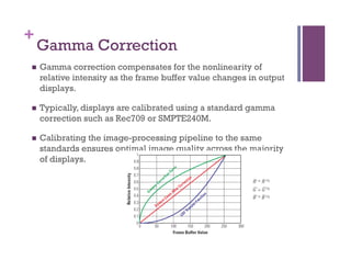 +
Gamma Correction
n  Gamma correction compensates for the nonlinearity of
relative intensity as the frame buffer value changes in output
displays.
n  Typically, displays are calibrated using a standard gamma
correction such as Rec709 or SMPTE240M.
n  Calibrating the image-processing pipeline to the same
standards ensures optimal image quality across the majority
of displays.
 