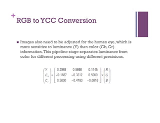 +
RGB to YCC Conversion
n  Images also need to be adjusted for the human eye, which is
more sensitive to luminance (Y) than color (Cb, Cr)
information.This pipeline stage separates luminance from
color for different processing using different precisions.
 
