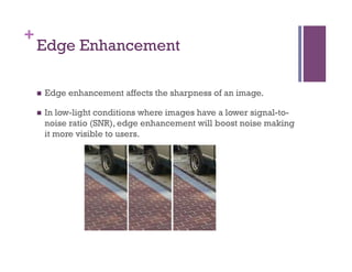 +
Edge Enhancement
n  Edge enhancement affects the sharpness of an image.
n  In low-light conditions where images have a lower signal-to-
noise ratio (SNR), edge enhancement will boost noise making
it more visible to users.
 