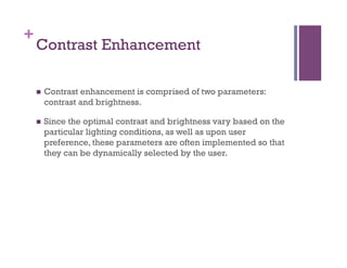 +
Contrast Enhancement
n  Contrast enhancement is comprised of two parameters:
contrast and brightness.
n  Since the optimal contrast and brightness vary based on the
particular lighting conditions, as well as upon user
preference, these parameters are often implemented so that
they can be dynamically selected by the user.
 