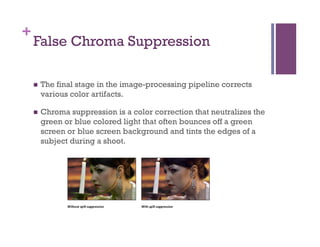 +
False Chroma Suppression
n  The final stage in the image-processing pipeline corrects
various color artifacts.
n  Chroma suppression is a color correction that neutralizes the
green or blue colored light that often bounces off a green
screen or blue screen background and tints the edges of a
subject during a shoot. 
 