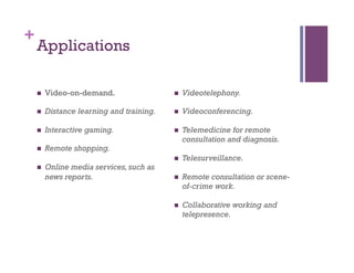 +
Applications
n  Video-on-demand.
n  Distance learning and training.
n  Interactive gaming.
n  Remote shopping.
n  Online media services,such as
news reports.
n  Videotelephony.
n  Videoconferencing.
n  Telemedicine for remote
consultation and diagnosis.
n  Telesurveillance.
n  Remote consultation or scene-
of-crime work.
n  Collaborative working and
telepresence.
 