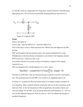 14	
For this RC circuit as w approaches low frequencies, transfer function’s value decreases,
approaching zero. The circuit can be tailored by assigning different values to R or C.
- Figure 14: simple RC HPF
Design
There is the signal of:
Tone12_dig = sin(2*pi*400*n*Ts) + sin(2*pi*1500*n*Ts).
Goal of this step is to have a filter that passes the 1500 Hz tone and suppresses the 400
Hz tone.
HPF was designed in the time domain using a sinc function multiplied by a cosine.
Multiplication in the time domain corresponds to convolution in the frequency domain.
DTFT{cos(w0n)} = π[δ(w-w0)+δ(w+w0)]
Convolution with δ(w±w0) results in delays for frequency response of the original
function by ±w0.
HPF was designed with a cutoff frequency of wc=6π/11 rad as:
Sincfilter = cos(πn)*(6/11)*sinc(
1+
$$
n) ; length =10
The latter is an IIR filter as the sinc function has goes to infinity in positive and negative
time. The passband region for the HPF is for w∈[6π/11,π]. Stopband region is for
w∈[0,6π/11). An ideal sinc filter has infinite terms in its impulse response and hence in
its Z-transform. There would be infinitely many poles and zeros in the Z-transform of the
ideal sinc filter. As for the truncated sinc filter designed here, the number of poles and
zeros are limited. For the HPF, zeros are placed before the cutoff frequency wc = 6π/11 to
zero out the stopband frequencies. Poles are after wc = 6π/11 to enhance the passage of
passband frequencies.
 