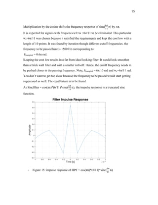 15	
Multiplication by the cosine shifts the frequency response of sinc(
1+
$$
n) by ±π.
It is expected for signals with frequencies 0<w <6π/11 to be eliminated. This particular
wc=6π/11 was chosen because it satisfied the requirements and kept the cost low with a
length of 10 points. It was found by iteration though different cutoff frequencies. the
frequency to be passed here is 1500 Hz corresponding to:
f2sampled = 0.6π rad.
Keeping the cost low results in a far from ideal looking filter. It would look smoother
than a brick wall filter and with a smaller roll-off. Hence, the cutoff frequency needs to
be pushed closer to the passing frequency. Note, f2sampled = 6π/10 rad and wc=6π/11 rad.
You don’t want to get too close because the frequency to be passed would start getting
suppressed as well. The equilibrium is to be found.
As Sincfilter = cos(πn)*(6/11)*sinc(
1+
$$
n), the impulse response is a truncated sinc
function.
- Figure 15: impulse response of HPF = cos(πn)*(6/11)*sinc(
1+
$$
n)
-1 -0.8 -0.6 -0.4 -0.2 0 0.2 0.4 0.6 0.8 1
Time [s] #10-3
-0.4
-0.3
-0.2
-0.1
0
0.1
0.2
0.3
0.4
0.5
0.6
Amplitude
Filter Impulse Response
 